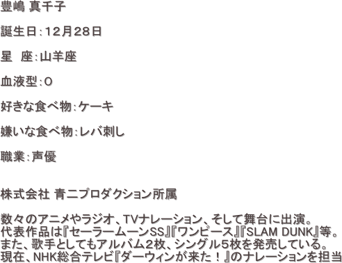 豊嶋 真千子

誕生日：１２月２８日

星　座：山羊座

血液型：O

好きな食べ物：ケーキ

嫌いな食べ物：レバ刺し

職業：声優


株式会社 青二プロダクション所属　

数々のアニメやラジオ、TVナレーション、そして舞台に出演。
代表作品は『セーラームーンSS』『ワンピース』『SLAM DUNK』等。
また、歌手としてもアルバム２枚、シングル５枚を発売している。
現在、NHK総合テレビ『ダーウィンが来た！』のナレーションを担当




