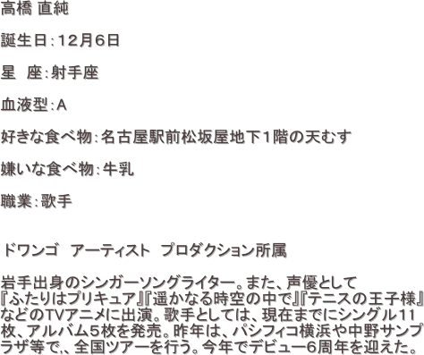 高橋 直純 

誕生日：１２月６日

星　座：射手座

血液型：A

好きな食べ物：名古屋駅前松坂屋地下１階の天むす

嫌いな食べ物：牛乳

職業：歌手


 ドワンゴ　アーティスト　プロダクション所属　

岩手出身のシンガーソングライター。また、声優として
『ふたりはプリキュア』『遥かなる時空の中で』『テニスの王子様』　
などのTVアニメに出演。歌手としては、現在までにシングル１1
枚、アルバム５枚を発売。昨年は、パシフィコ横浜や中野サンプ
ラザ等で,、全国ツアーを行う。今年でデビュー６周年を迎えた。 　　　

