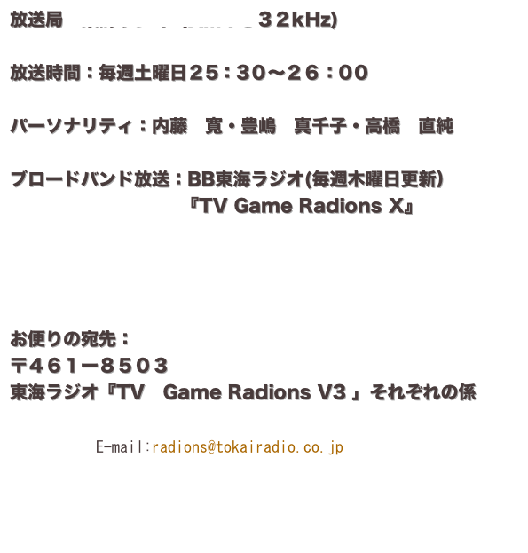 放送局：東海ラジオ（AM１３３２kHz)

放送時間：毎週土曜日２5：3０〜２６：0０

パーソナリティ：内藤　寬・豊嶋　真千子・高橋　直純

ブロードバンド放送：BB東海ラジオ(毎週木曜日更新）
     　　　　　　　   『TV Game Radions X』




お便りの宛先：
〒４６１ー８５０３
東海ラジオ『TV　Game Radions V3 」それぞれの係
             
　　　　　　　￼

                    
